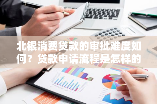 北银消费贷款的审批难度如何？贷款申请流程是怎样的？