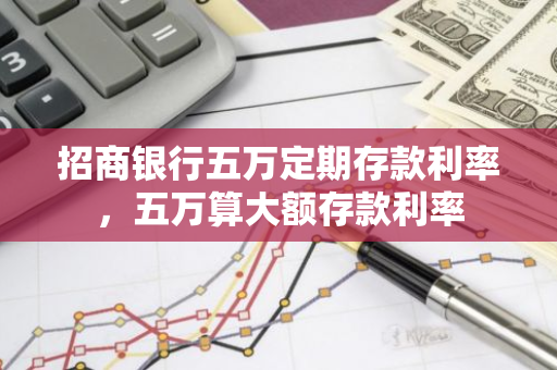 招商银行五万定期存款利率，五万算大额存款利率