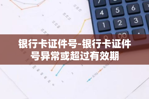 银行卡证件号-银行卡证件号异常或超过有效期