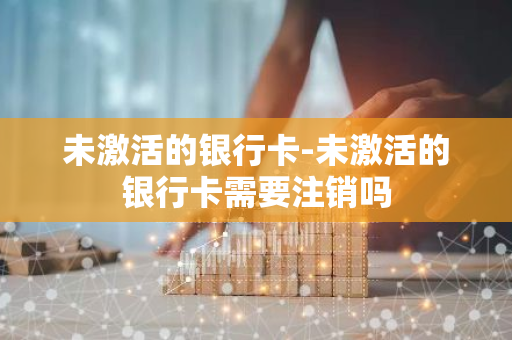 未激活的银行卡-未激活的银行卡需要注销吗