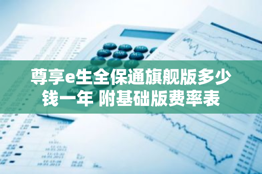 尊享e生全保通旗舰版多少钱一年 附基础版费率表
