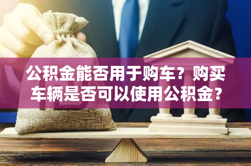 公积金能否用于购车？购买车辆是否可以使用公积金？