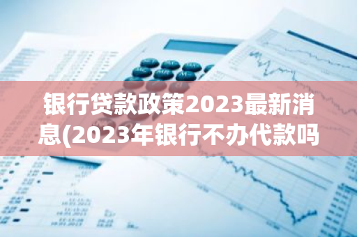 银行贷款政策2023最新消息(2023年银行不办代款吗)