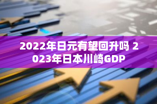 2022年日元有望回升吗 2023年日本川崎GDP