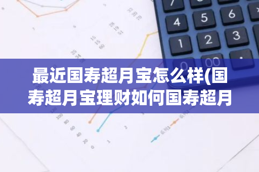 最近国寿超月宝怎么样(国寿超月宝理财如何国寿超月宝可以买吗)