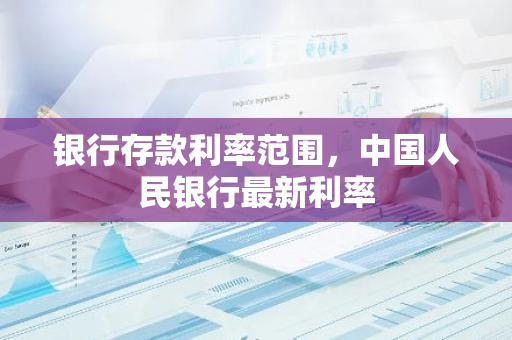 银行存款利率范围，中国人民银行最新利率