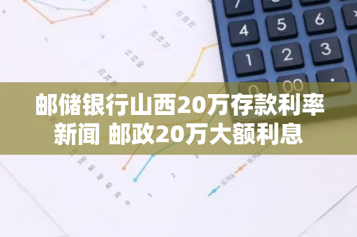 邮储银行山西20万存款利率新闻 邮政20万大额利息