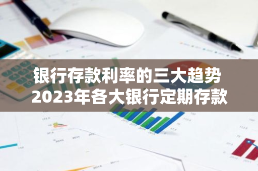 银行存款利率的三大趋势 2023年各大银行定期存款利息对比