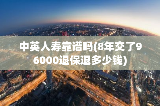 中英人寿靠谱吗(8年交了96000退保退多少钱)