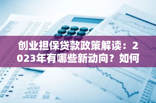创业担保贷款政策解读：2023年有哪些新动向？如何解读这些政策？