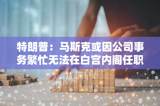 特朗普：马斯克或因公司事务繁忙无法在白宫内阁任职，但可以担当顾问