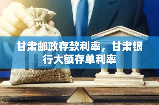 甘肃邮政存款利率，甘肃银行大额存单利率