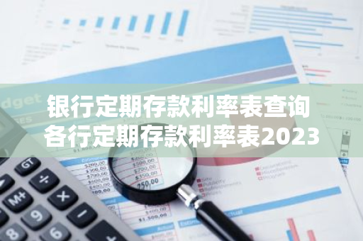 银行定期存款利率表查询 各行定期存款利率表2023最新版