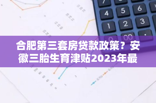 合肥第三套房贷款政策？安徽三胎生育津贴2023年最新政策