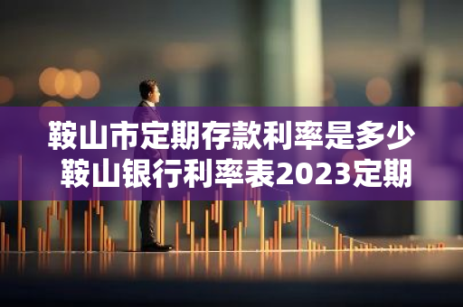鞍山市定期存款利率是多少 鞍山银行利率表2023定期最新利率