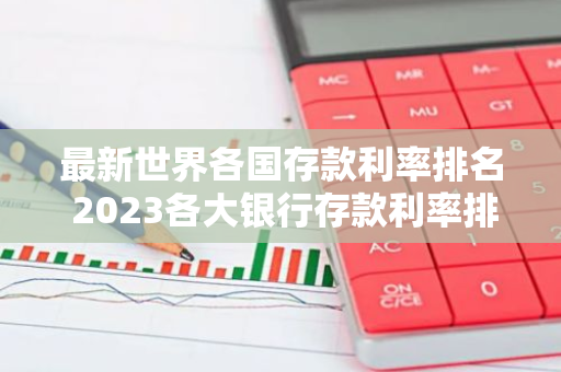 最新世界各国存款利率排名 2023各大银行存款利率排名