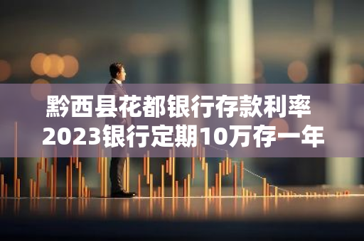 黔西县花都银行存款利率 2023银行定期10万存一年利息是多少