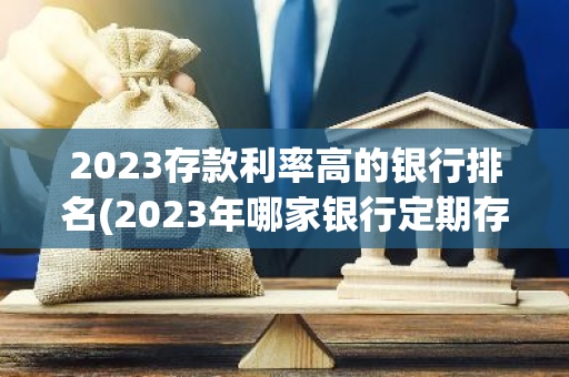 2023存款利率高的银行排名(2023年哪家银行定期存款利率最高)