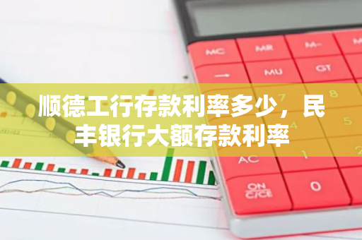 顺德工行存款利率多少，民丰银行大额存款利率