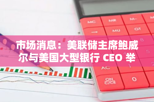市场消息：美联储主席鲍威尔与美国大型银行 CEO 举行闭门会议