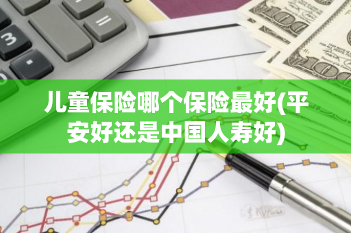 儿童保险哪个保险最好(平安好还是中国人寿好)