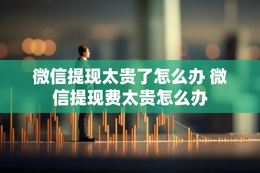 微信提现太贵了怎么办 微信提现费太贵怎么办