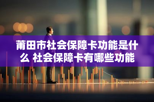 莆田市社会保障卡功能是什么 社会保障卡有哪些功能