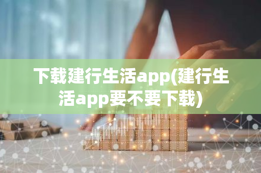下载建行生活app(建行生活app要不要下载)