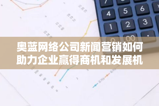 奥蓝网络公司新闻营销如何助力企业赢得商机和发展机遇？