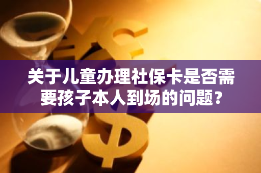 关于儿童办理社保卡是否需要孩子本人到场的问题？