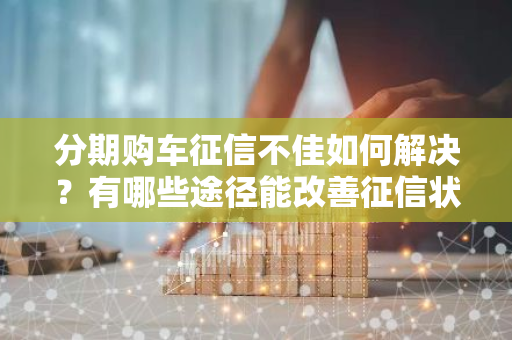 分期购车征信不佳如何解决？有哪些途径能改善征信状况？
