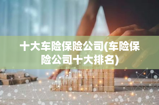 十大车险保险公司(车险保险公司十大排名)
