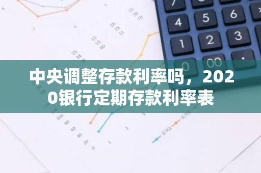 中央调整存款利率吗，2020银行定期存款利率表