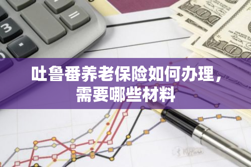 吐鲁番养老保险如何办理，需要哪些材料