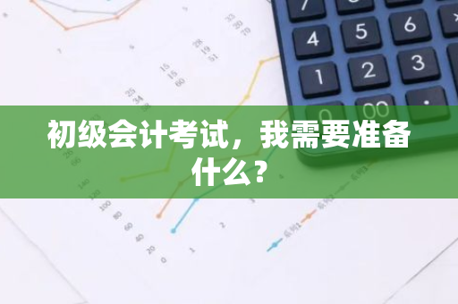 初级会计考试，我需要准备什么？