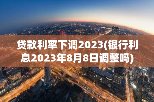 贷款利率下调2023(银行利息2023年8月8日调整吗)