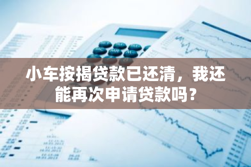 小车按揭贷款已还清，我还能再次申请贷款吗？