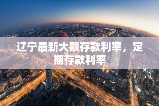 辽宁最新大额存款利率，定期存款利率