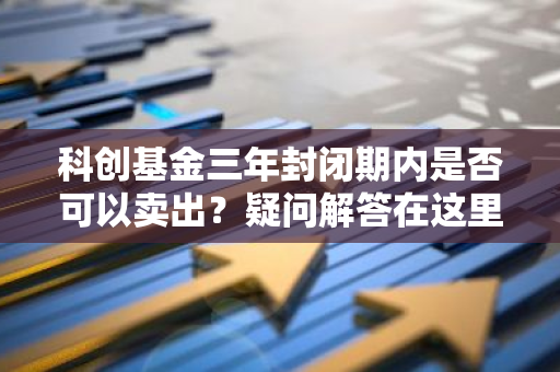 科创基金三年封闭期内是否可以卖出？疑问解答在这里。