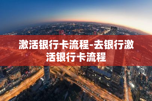 激活银行卡流程-去银行激活银行卡流程