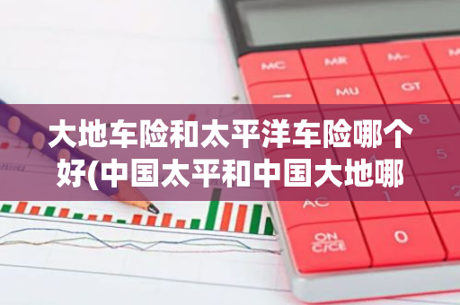 大地车险和太平洋车险哪个好(中国太平和中国大地哪个好)