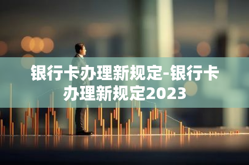 银行卡办理新规定-银行卡办理新规定2023