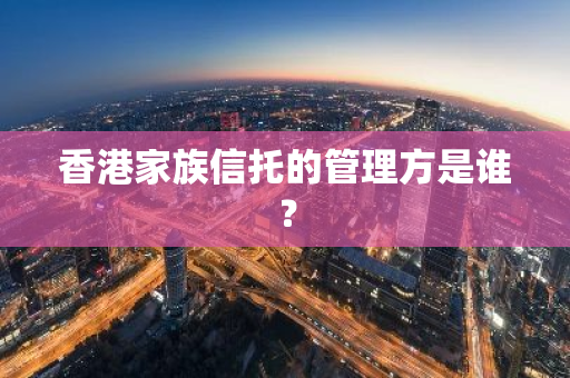 香港家族信托的管理方是谁？