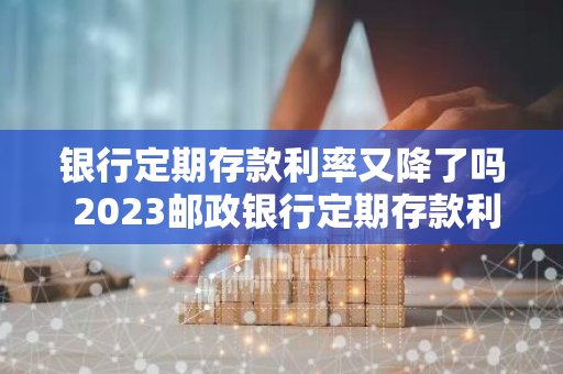 银行定期存款利率又降了吗 2023邮政银行定期存款利率下降了吗