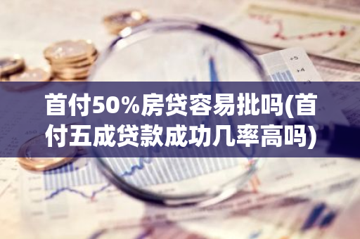 首付50%房贷容易批吗(首付五成贷款成功几率高吗)