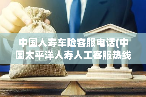 中国人寿车险客服电话(中国太平洋人寿人工客服热线)