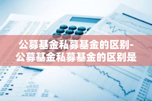 公募基金私募基金的区别-公募基金私募基金的区别是什么