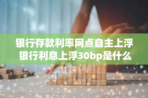 银行存款利率网点自主上浮 银行利息上浮30bp是什么意思