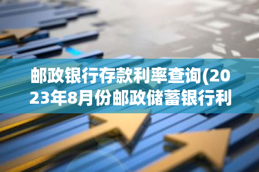 邮政银行存款利率查询(2023年8月份邮政储蓄银行利息多少)