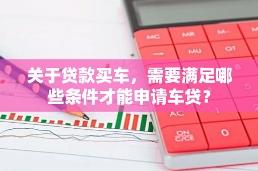 关于贷款买车，需要满足哪些条件才能申请车贷？